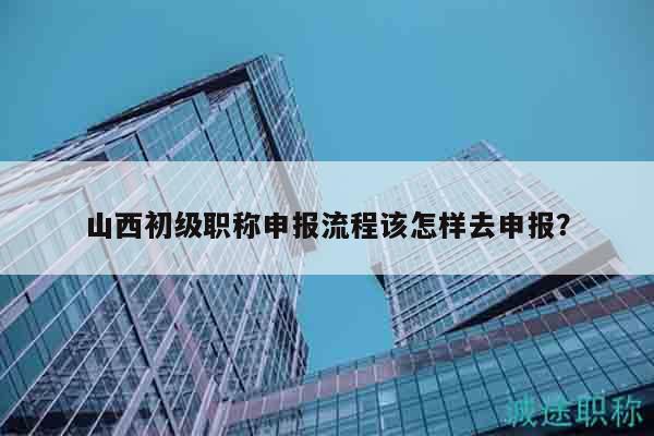 山西初級(jí)職稱(chēng)申報(bào)流程該怎樣去申報(bào)？