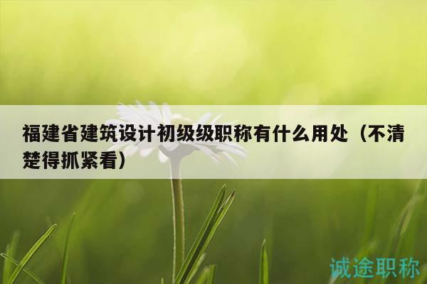 福建省建筑設(shè)計(jì)初級級職稱有什么用處（不清楚得抓緊看）