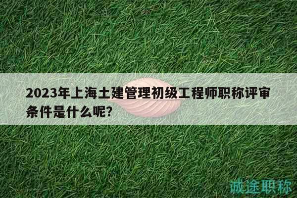 2023年上海土建管理初級工程師職稱評審條件是什么呢？