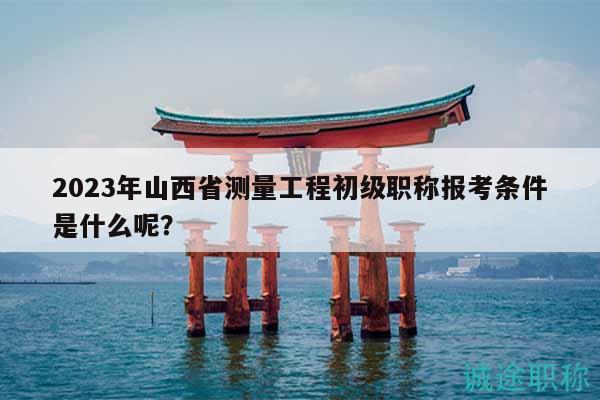2023年山西省測量工程初級職稱報考條件是什么呢？