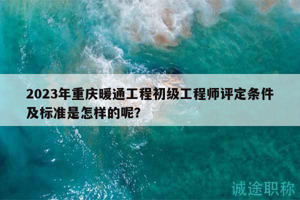2023年重慶暖通工程初級工程師評定條件及標準是怎樣的呢？