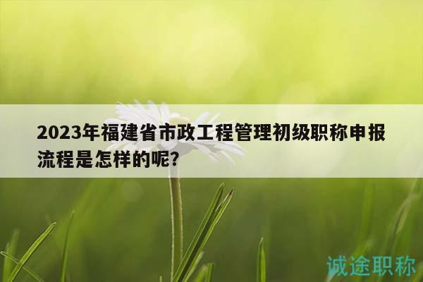 2023年福建省市政工程管理初級(jí)職稱申報(bào)流程是怎樣的呢？