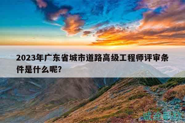 2023年廣東省城市道路高級工程師評審條件是什么呢？