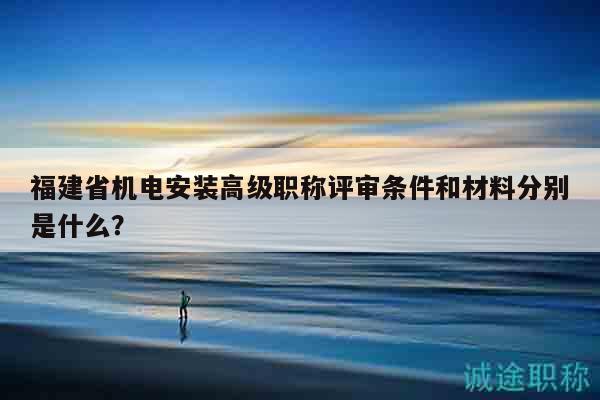 福建省機(jī)電安裝高級(jí)職稱評(píng)審條件和材料分別是什么？