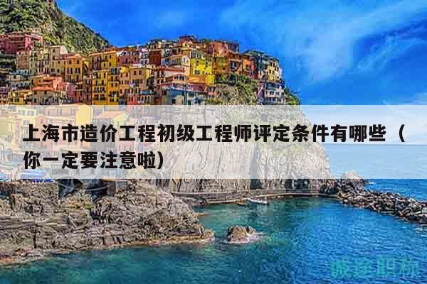 上海市造價工程初級工程師評定條件有哪些（你一定要注意啦）
