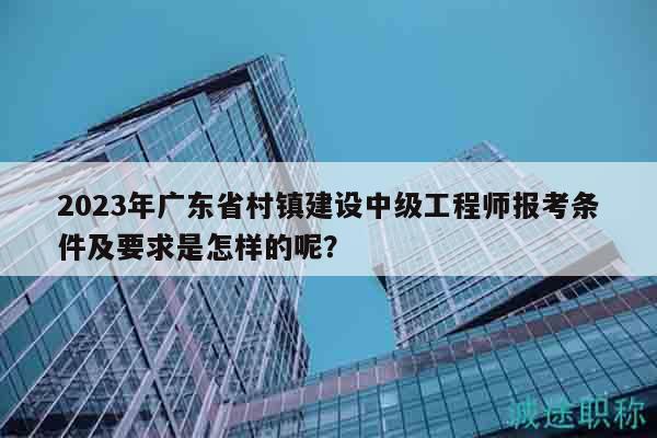 2023年廣東省村鎮(zhèn)建設(shè)中級(jí)工程師報(bào)考條件及要求是怎樣的呢？