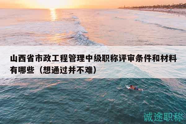 山西省市政工程管理中級職稱評審條件和材料有哪些（想通過并不難）