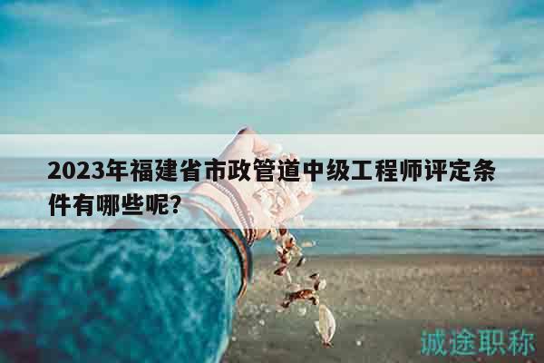 2023年福建省市政管道中級(jí)工程師評(píng)定條件有哪些呢？
