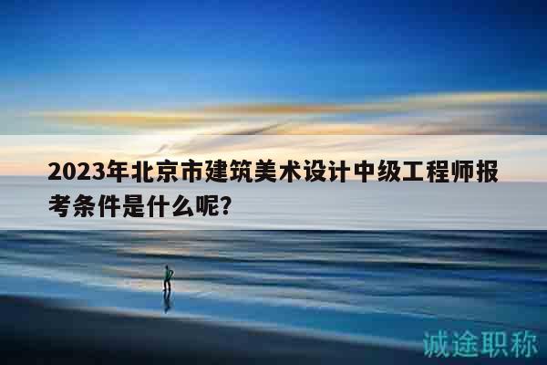 2023年北京市建筑美術(shù)設(shè)計中級工程師報考條件是什么呢？