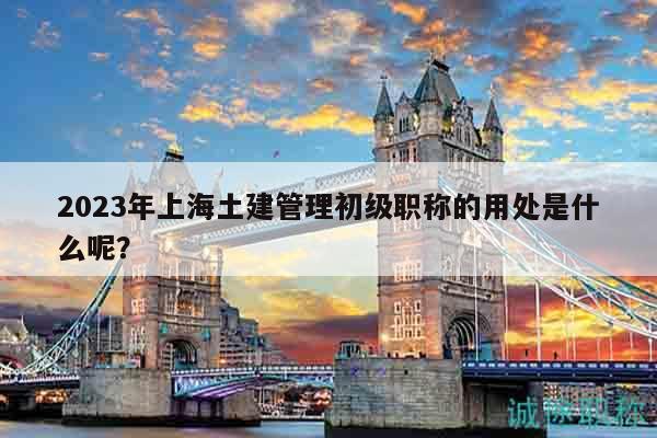 2023年上海土建管理初級(jí)職稱的用處是什么呢？