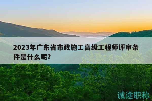 2023年廣東省市政施工高級(jí)工程師評(píng)審條件是什么呢？