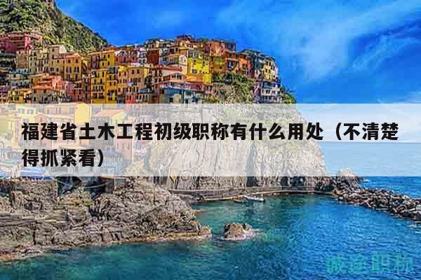 福建省土木工程初級職稱有什么用處（不清楚得抓緊看）