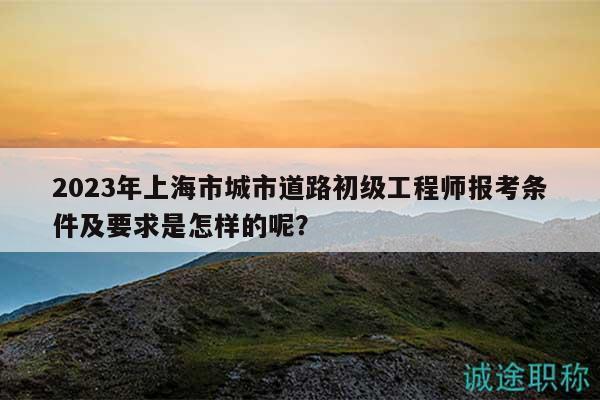 2023年上海市城市道路初級(jí)工程師報(bào)考條件及要求是怎樣的呢？