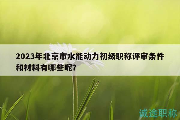 2023年北京市水能動(dòng)力初級(jí)職稱(chēng)評(píng)審條件和材料有哪些呢？