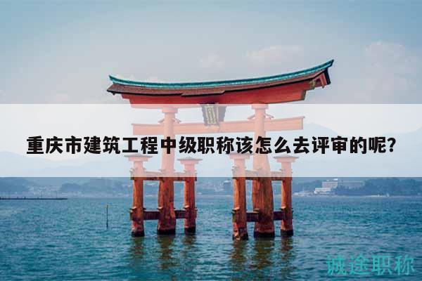 重慶市建筑工程中級職稱該怎么去評審的呢？