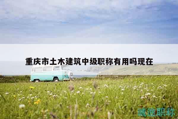 重慶市土木建筑中級職稱有用嗎現(xiàn)在