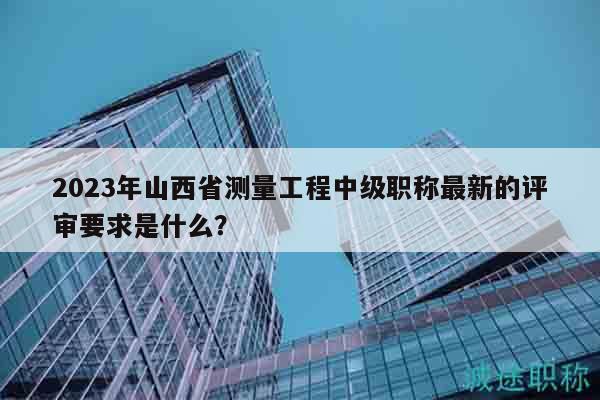 2023年山西省測量工程中級職稱最新的評審要求是什么？