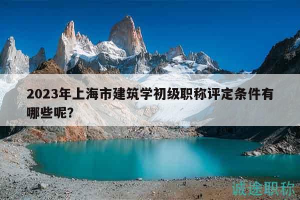 2023年上海市建筑學(xué)初級(jí)職稱(chēng)評(píng)定條件有哪些呢？