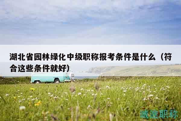 湖北省園林綠化中級職稱報(bào)考條件是什么（符合這些條件就好）