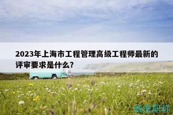 2023年上海市工程管理高級工程師最新的評審要求是什么？