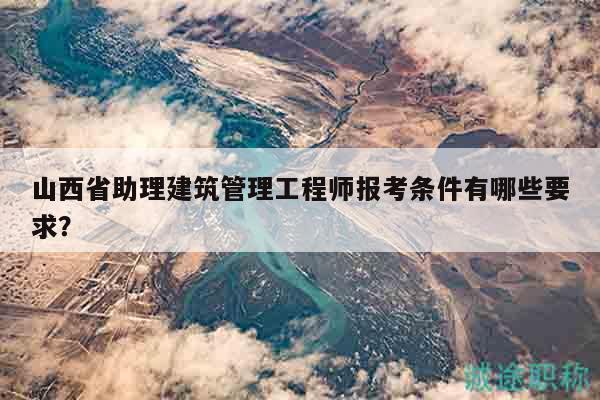 山西省助理建筑管理工程師報考條件有哪些要求？