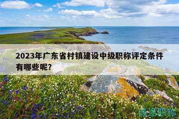 2023年廣東省村鎮(zhèn)建設(shè)中級職稱評定條件有哪些呢？