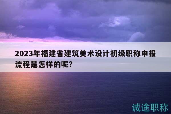 2023年福建省建筑美術(shù)設(shè)計(jì)初級(jí)職稱申報(bào)流程是怎樣的呢？