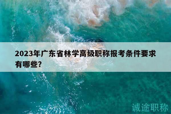 2023年廣東省林學(xué)高級(jí)職稱(chēng)報(bào)考條件要求有哪些？