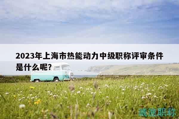 2023年上海市熱能動力中級職稱評審條件是什么呢？