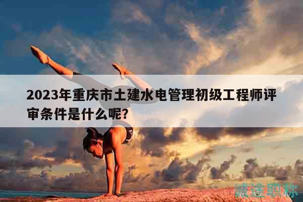 2023年重慶市土建水電管理初級(jí)工程師評(píng)審條件是什么呢？
