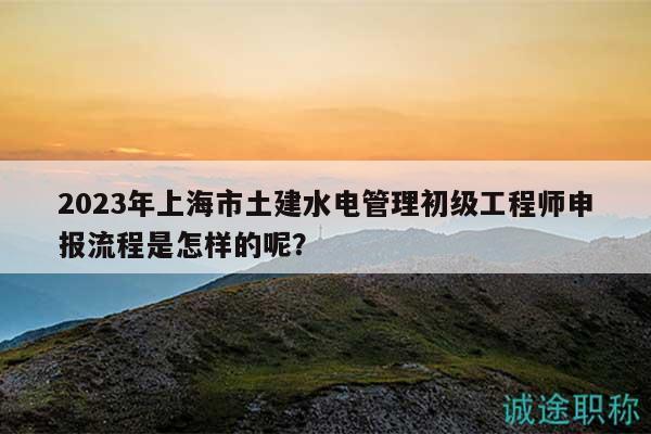 2023年上海市土建水電管理初級工程師申報(bào)流程是怎樣的呢？