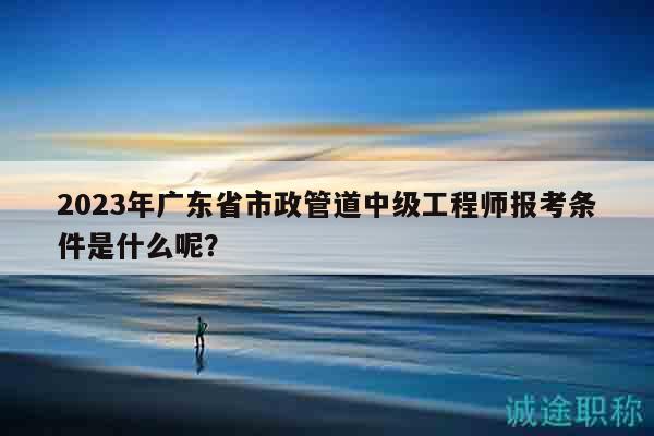 2023年廣東省市政管道中級工程師報考條件是什么呢？