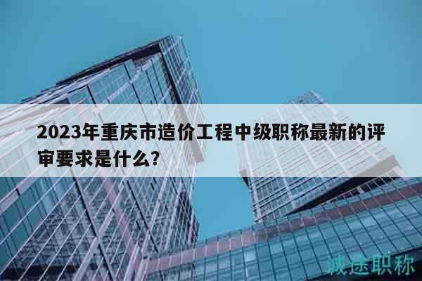 2023年重慶市造價工程中級職稱最新的評審要求是什么？