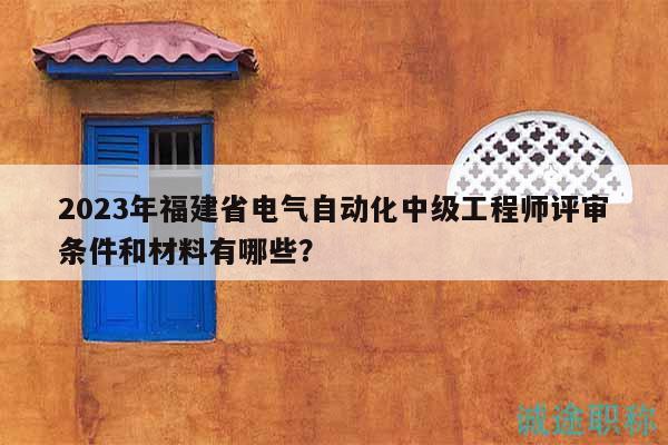 2023年福建省電氣自動化中級工程師評審條件和材料有哪些？