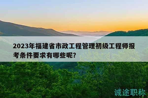 2023年福建省市政工程管理初級工程師報考條件要求有哪些呢？