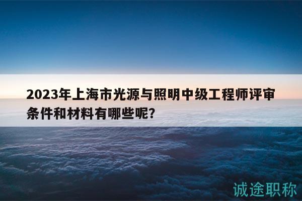 2023年上海市光源與照明中級(jí)工程師評(píng)審條件和材料有哪些呢？
