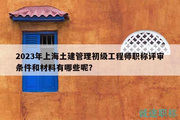2023年上海土建管理初級工程師職稱評審條件和材料有哪些呢？