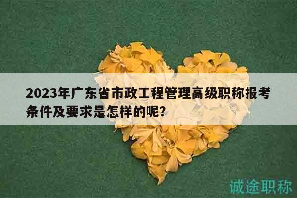 2023年廣東省市政工程管理高級職稱報(bào)考條件及要求是怎樣的呢？