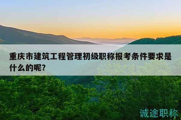 重慶市建筑工程管理初級職稱報考條件要求是什么的呢？