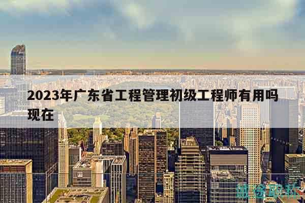 2023年廣東省工程管理初級工程師有用嗎現(xiàn)在