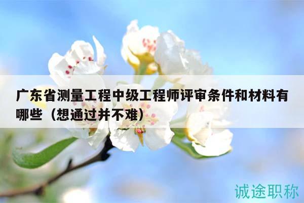 廣東省測量工程中級工程師評審條件和材料有哪些（想通過并不難）