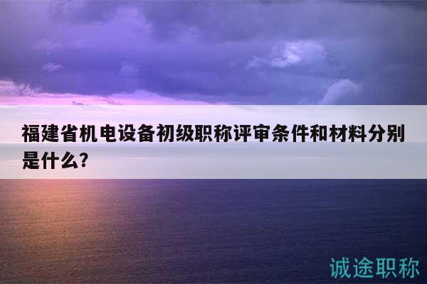 福建省機電設(shè)備初級職稱評審條件和材料分別是什么？