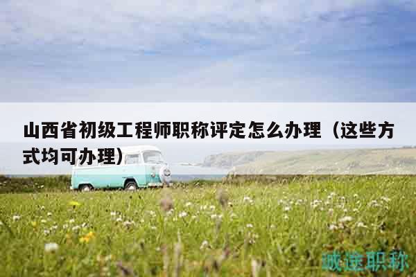 山西省初級工程師職稱評定怎么辦理（這些方式均可辦理）