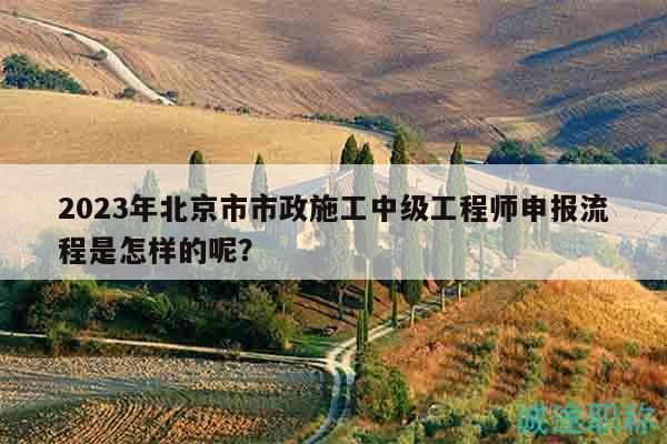 2023年北京市市政施工中級(jí)工程師申報(bào)流程是怎樣的呢？