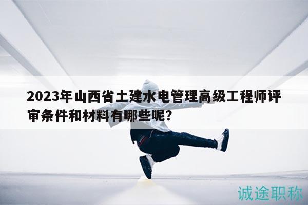 2023年山西省土建水電管理高級工程師評審條件和材料有哪些呢？