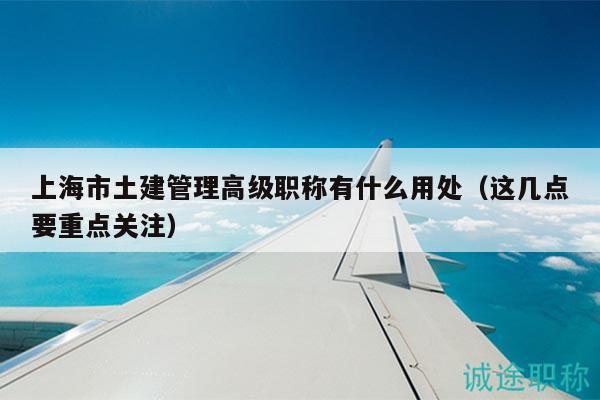 上海市土建管理高級職稱有什么用處（這幾點要重點關(guān)注）