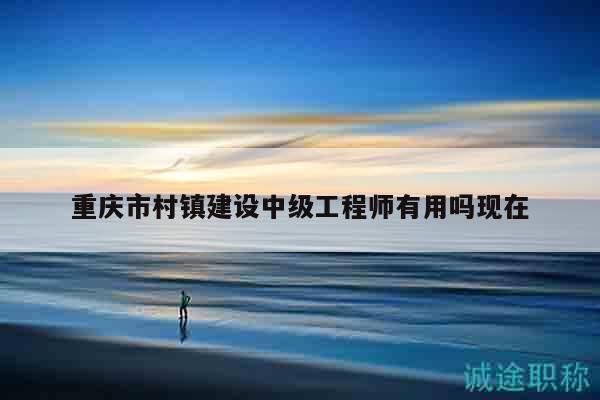 重慶市村鎮(zhèn)建設(shè)中級(jí)工程師有用嗎現(xiàn)在