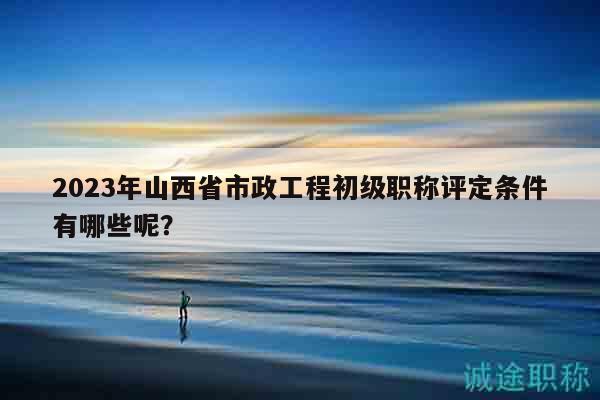 2023年山西省市政工程初級(jí)職稱評(píng)定條件有哪些呢？