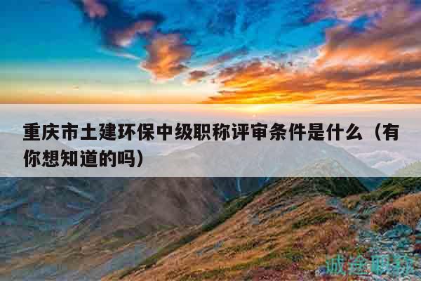 重慶市土建環(huán)保中級(jí)職稱評(píng)審條件是什么（有你想知道的嗎）