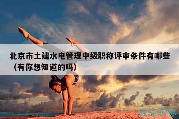 北京市土建水電管理中級(jí)職稱(chēng)評(píng)審條件有哪些（有你想知道的嗎）